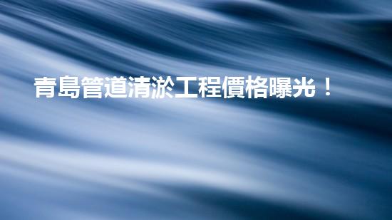 青島管道清淤工程價格曝光！究竟是天價還是良心價？